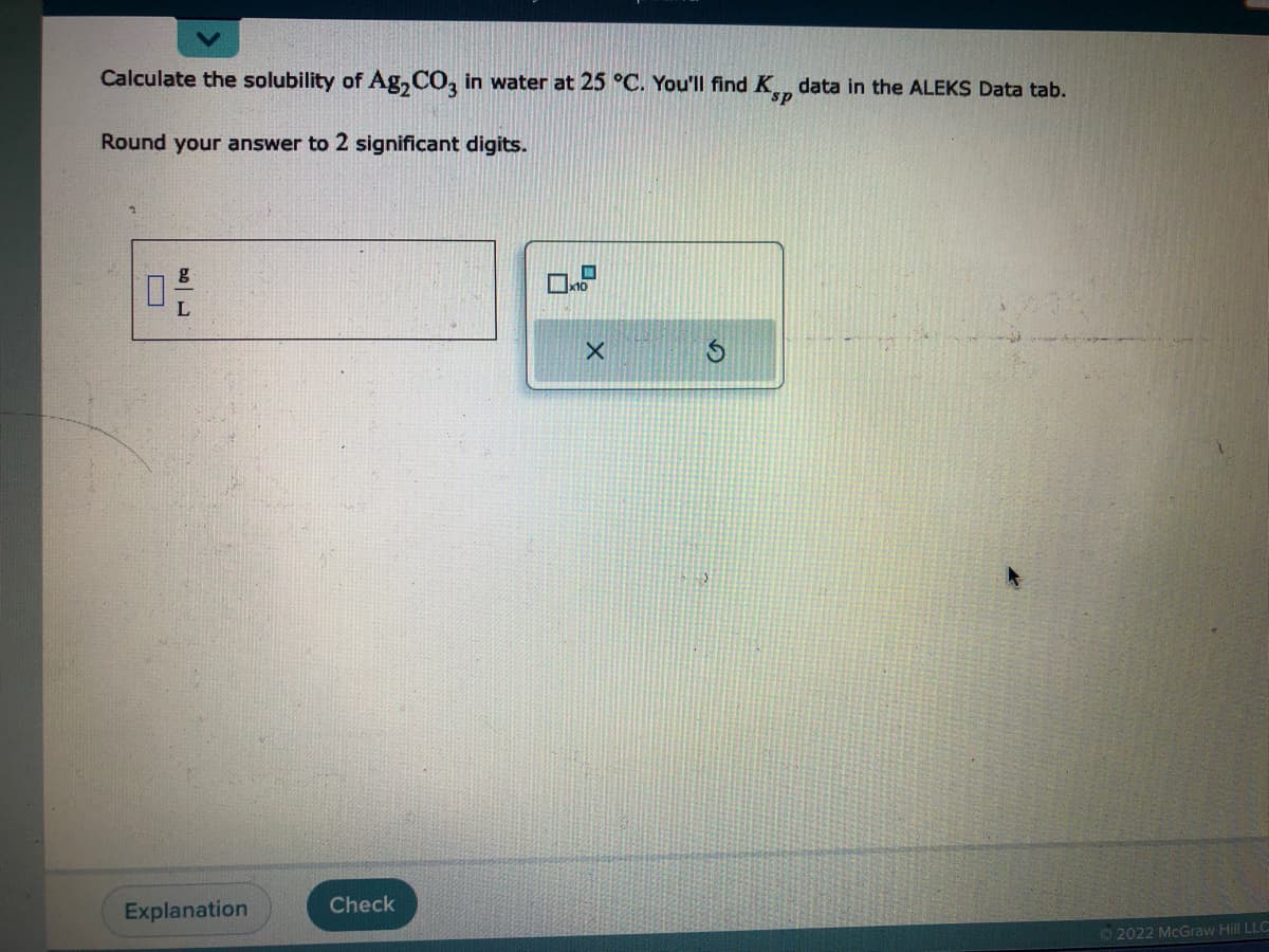 Calculate the solubility of Ag₂CO3 in water at 25 °C. You'll find K, data in the ALEKS Data tab.
Round your answer to 2 significant digits.
170
Explanation
Check
X
S
Ⓒ2022 McGraw Hill LLC
