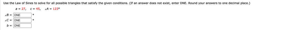 Use the Law of Sines to solve for all possible triangles that satisfy the given conditions. (If an answer does not exist, enter DNE. Round your answers to one decimal place.)
a = 27,
C = 45,
= 123°
¿B =
DNE
2C =
DNE
b =
DNE
