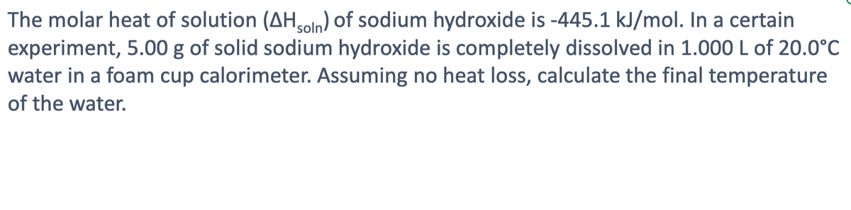 The molar heat of solution (AHsoln) of sodium hydroxide is -445.1 kJ/mol. In a certain
experiment, 5.00 g of solid sodium hydroxide is completely dissolved in 1.000 L of 20.0°C
water in a foam cup calorimeter. Assuming no heat loss, calculate the final temperature
of the water.
