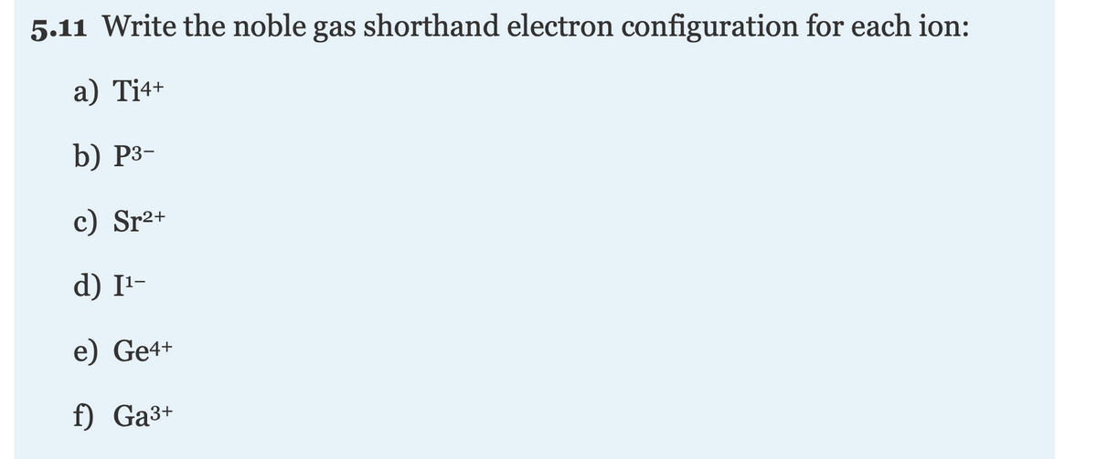 5.11 Write the noble gas shorthand electron configuration for each ion:
а) Ti4+
b) Р3-
c) Sr²+
d) I1-
e) Ge4+
f) Ga3+
