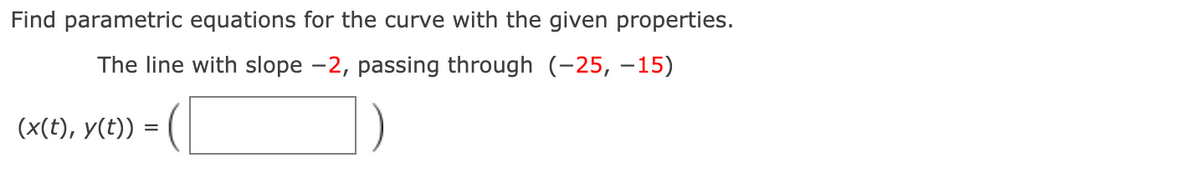 Find parametric equations for the curve with the given properties.
The line with slope -2, passing through (-25, –15)
(x(t), y(t)) :
