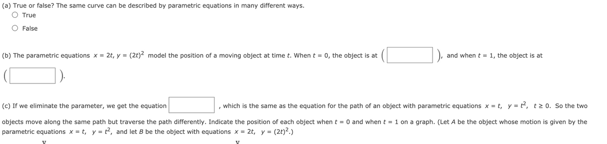 (a) True or false? The same curve can be described by parametric equations in many different ways.
O True
False
(b) The parametric equations x = 2t, y = (2t)² model the position of a moving object at time t. When t =
0, the object is at
and when t = 1, the object is at
(c) If we eliminate the parameter, we get the equation
which is the same as the equation for the path of
object with parametric equations x = t, y = t², t> 0. So the two
objects move along the same path but traverse the path differently. Indicate the position of each object when t = 0 and whent = 1 on a graph. (Let A be the object whose motion is given by the
parametric equations x = t, y = t2, and let B be the object with equations x = 2t, y = (2t)².)
V
