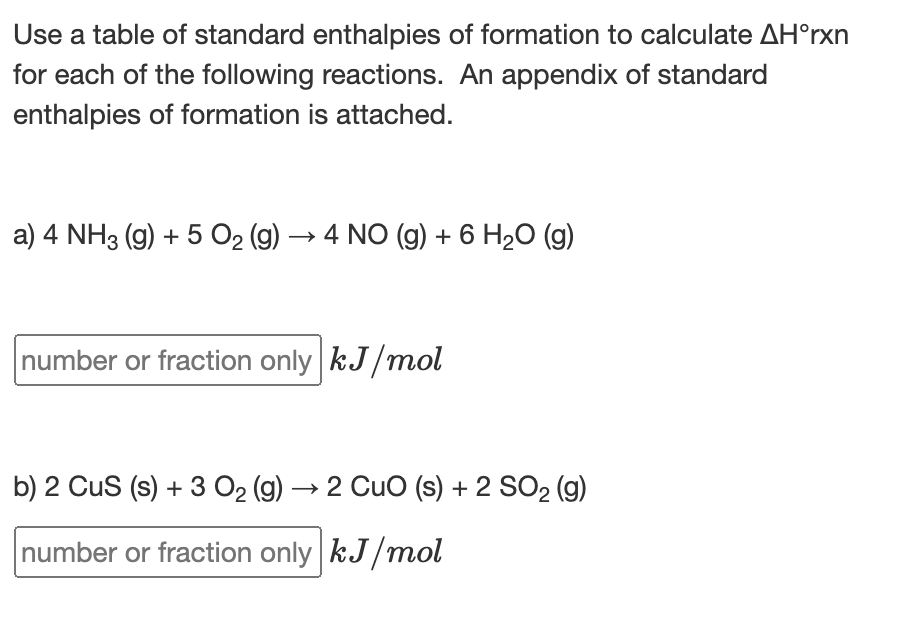 Use a table of standard enthalpies of formation to calculate AH°rxn
for each of the following reactions. An appendix of standard
enthalpies of formation is attached.
a) 4 NH3 (9) + 5 O2 (9) → 4 NO (g) + 6 H2O (g)
number or fraction only kJ/mol
b) 2 Cus (s) + 3 O2 (g) → 2 Cuo (s) + 2 SO2 (g)
number or fraction only kJ/mol
