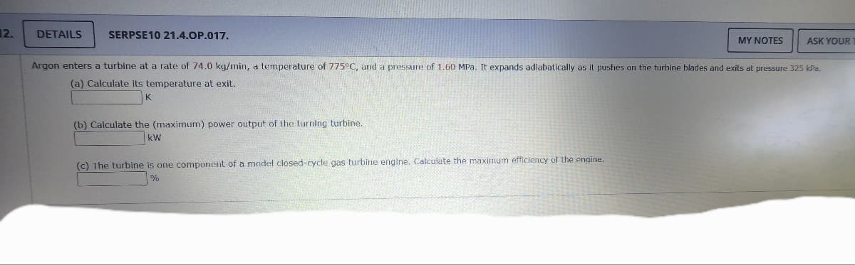 12.
DETAILS
SERPSE10 21.4.OP.017.
(b) Calculate the (maximum) power output of the turning turbine.
kW
MY NOTES
Argon enters a turbine at a rate of 74.0 kg/min, a temperature of 775°C, and a pressure of 1.60 MPa. It expands adiabatically as it pushes on the turbine blades and exits at pressure 325 kPa.
(a) Calculate its temperature at exit.
(c) The turbine is one component of a model closed-cycle gas turbine engine. Calculate the maximum efficiency of the engine.
%
ASK YOUR