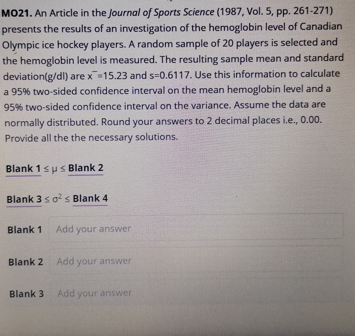 MO21. An Article in the Journal of Sports Science (1987, Vol. 5, pp. 261-271)
presents the results of an investigation of the hemoglobin level of Canadian
Olympic ice hockey players. A random sample of 20 players is selected and
the hemoglobin level is measured. The resulting sample mean and standard
deviation(g/dI) are x =15.23 and s=0.6117. Use this information to calculate
a 95% two-sided confidence interval on the mean hemoglobin level and a
95% two-sided confidence interval on the variance. Assume the data are
normally distributed. Round your answers to 2 decimal places i.e., 0.00.
Provide all the the necessary solutions.
Blank 1su < Blank 2
Blank 3 <o < Blank 4
Blank 1
Add your answer
Blank 2
Add your answer
Blank 3
Add your answer

