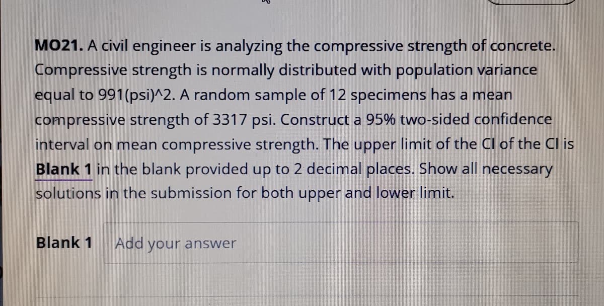 MO21. A civil engineer is analyzing the compressive strength of concrete.
Compressive strength is normally distributed with population variance
equal to 991(psi)^2. A random sample of 12 specimens has a mean
compressive strength of 3317 psi. Construct a 95% two-sided confidence
interval on mean compressive strength. The upper limit of the Cl of the Cl is
Blank 1 in the blank provided up to 2 decimal places. Show all necessary
solutions in the submission for both upper and lower limit.
Blank 1
Add your answer
