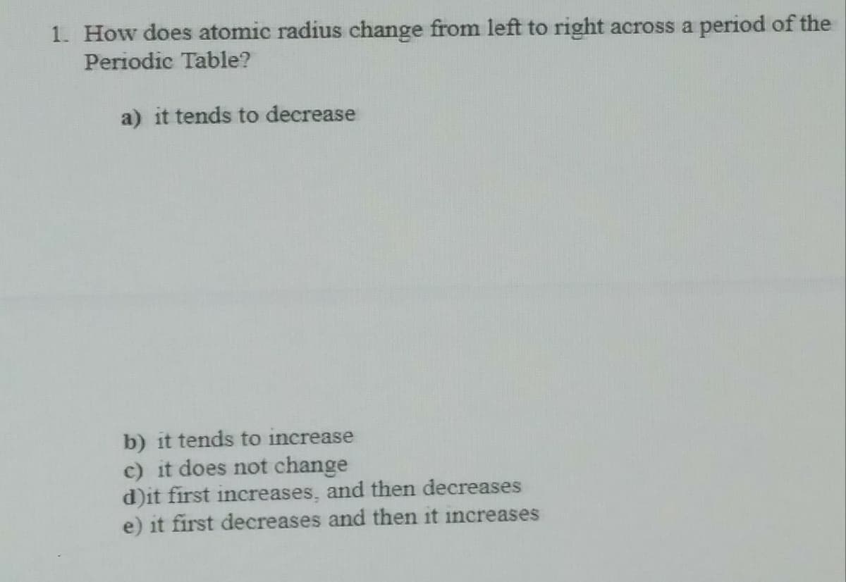 1. How does atomic radius change from left to right across a period of the
Periodic Table?
a) it tends to decrease
b) it tends to increase
c) it does not change
d)it first increases, and then decreases
e) it first decreases and then it increases
