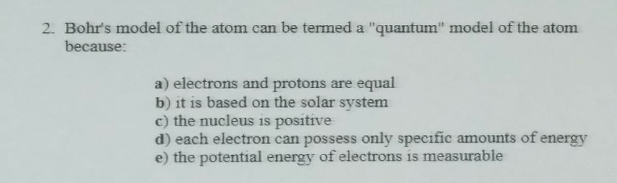2. Bohr's model of the atom can be termed a "quantum" model of the atom
because:
a) electrons and protons are equal
b) it is based on the solar system
c) the nucleus is positive
d) each electron can possess only specific amounts of energy
e) the potential energy of electrons is measurable
