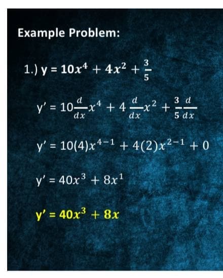Example Problem:
3
1.) y = 10x4 + 4x² + -
3 d
y' = 10x* + 4 x² +
dx
5 dx
y' = 10(4)x*-1 + 4(2)x²-1 + 0
y' = 40x3 + 8x1
y' = 40x + 8x
