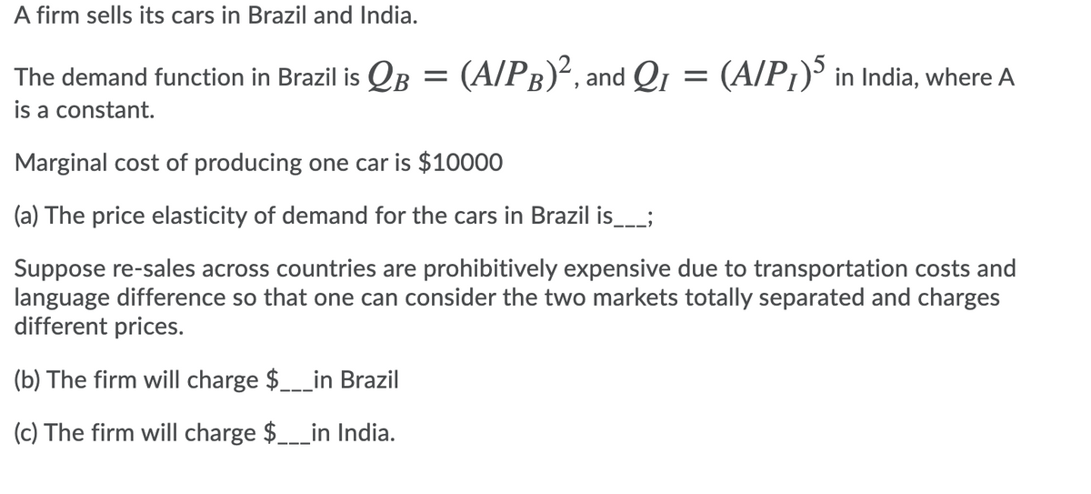 A firm sells its cars in Brazil and India.
The demand function in Brazil is QB = (A/PB)², and Qı = (A/P¡)' in India, where A
is a constant.
Marginal cost of producing one car is $10000
(a) The price elasticity of demand for the cars in Brazil is__;
Suppose re-sales across countries are prohibitively expensive due to transportation costs and
language difference so that one can consider the two markets totally separated and charges
different prices.
(b) The firm will charge $___in Brazil
(c) The firm will charge $___in India.
