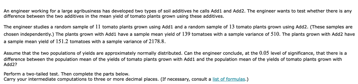 An engineer working for a large agribusiness has developed two types of soil additives he calls Add1 and Add2. The engineer wants to test whether there is any
difference between the two additives in the mean yield of tomato plants grown using these additives.
The engineer studies a random sample of 11 tomato plants grown using Add1 and a random sample of 13 tomato plants grown using Add2. (These samples are
chosen independently.) The plants grown with Add1 have a sample mean yield of 139 tomatoes with a sample variance of 510. The plants grown with Add2 have
a sample mean yield of 151.2 tomatoes with a sample variance of 2178.8.
Assume that the two populations of yields are approximately normally distributed. Can the engineer conclude, at the 0.05 level of significance, that there is a
difference between the population mean of the yields of tomato plants grown with Add1 and the population mean of the yields of tomato plants grown with
Add2?
Perform a two-tailed test. Then complete the parts below.
Carry your intermediate computations to three or more decimal places. (If necessary, consult a list of formulas.)

