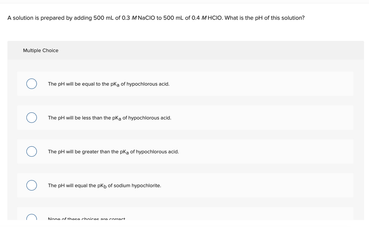 A solution is prepared by adding 500 mL of 0.3 M NACIO to 500 mL of 0.4 M HCIO. What is the pH of this solution?
Multiple Choice
The pH will be equal to the pka of hypochlorous acid.
The pH will be less than the pKa of hypochlorous acid.
The pH will be greater than the pka of hypochlorous acid.
The pH will equal the pkp of sodium hypochlorite.
None of these chnices are correct
