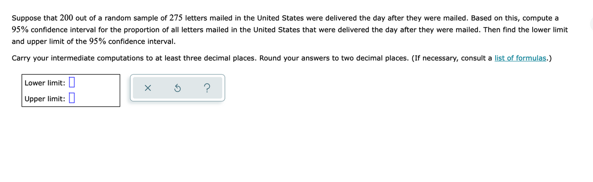 Suppose that 200 out of a random sample of 275 letters mailed in the United States were delivered the day after they were mailed. Based on this, compute a
95% confidence interval for the proportion of all letters mailed in the United States that were delivered the day after they were mailed. Then find the lower limit
and upper limit of the 95% confidence interval.
Carry your intermediate computations to at least three decimal places. Round your answers to two decimal places. (If necessary, consult a list of formulas.)
Lower limit:
Upper limit:
