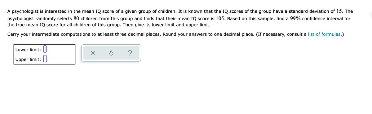 A psychologist is interested in the mean IQ score of a given group of children. It is known that the IQ scores of the group have a standard deviation of 15. The
psychologist randomly selects 80 children from this group and finds that their mean IQ score is 105. Based on this sample, find a 99% confidence interval for
the true mean IQ score for all children of this group. Then give its lower limit and upper limit.
Carry your intermediate computations to at least three decimal places. Round your answers to one decimal place. (If necessary, consult a list of formulas.)
Lower limit:
?
Upper limit:
