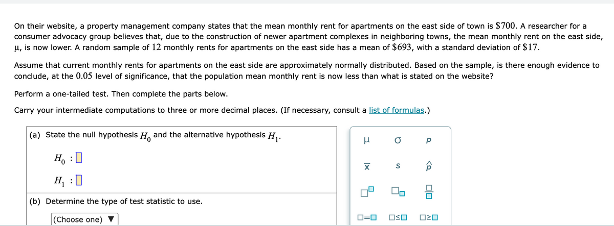 On their website, a property management company states that the mean monthly rent for apartments on the east side of town is $700. A researcher for a
consumer advocacy group believes that, due to the construction of newer apartment complexes in neighboring towns, the mean monthly rent on the east side,
µ, is now lower. A random sample of 12 monthly rents for apartments on the east side has a mean of $693, with a standard deviation of $17.
Assume that current monthly rents for apartments on the east side are approximately normally distributed. Based on the sample, is there enough evidence to
conclude, at the 0.05 level of significance, that the population mean monthly rent is now less than what is stated on the website?
Perform a one-tailed test. Then complete the parts below.
Carry your intermediate computations to three or more decimal places. (If necessary, consult a list of formulas.)
(a) State the null hypothesis H, and the alternative hypothesis H, .
H, :0
H, :]
(b) Determine the type of test statistic to use.
|(Choose one)
D=0
OSO
