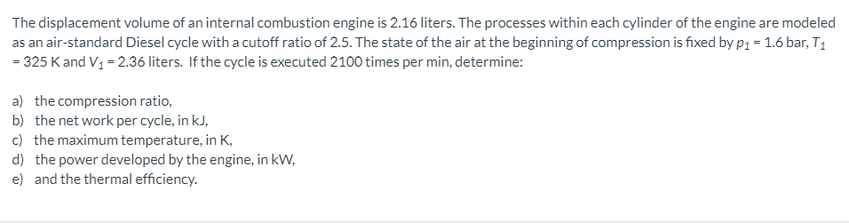 The displacement volume of an internal combustion engine is 2.16 liters. The processes within each cylinder of the engine are modeled
as an air-standard Diesel cycle with a cutoff ratio of 2.5. The state of the air at the beginning of compression is fixed by p1 = 1.6 bar, T1
= 325 Kand V1 = 2.36 liters. If the cycle is executed 2100 times per min, determine:
a) the compression ratio,
b) the net work per cycle, in kJ,
c) the maximum temperature, in K,
d) the power developed by the engine, in kW,
e) and the thermal efficiency.
