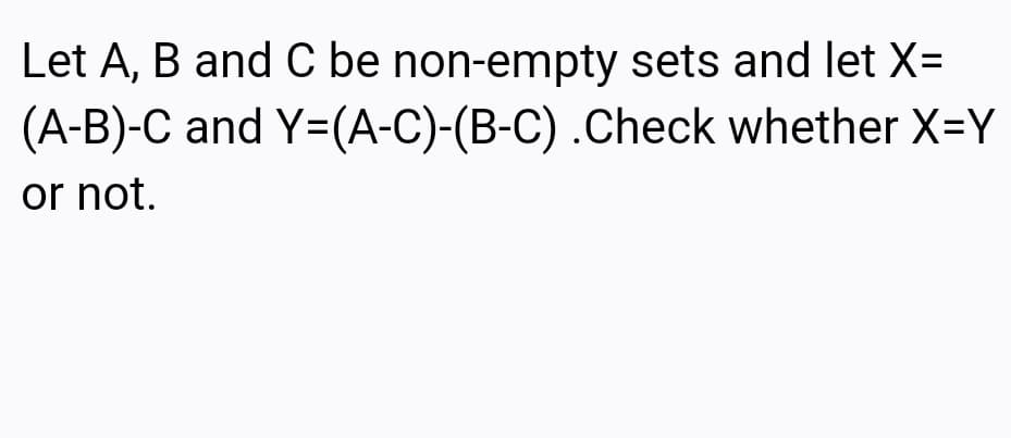 Let A, B and C be non-empty sets and let X=
(A-B)-C and Y=(A-C)-(B-C) .Check whether X=Y
or not.
