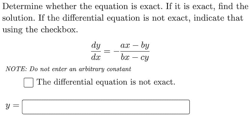 Determine whether the equation is exact. If it is exact, find the
solution. If the differential equation is not exact, indicate that
using the checkbox.
dy
=
ax - by
cy
dx
bx
-
NOTE: Do not enter an arbitrary constant
The differential equation is not exact.
Y