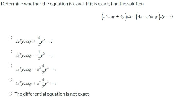 Determine whether the equation is exact. If it is exact, find the solution.
4
2e\ycosy + y² = c
4
2e³ycosy-y²=
y² = 0
C
2eycosy-et-
et = ₁² = 0
C
2eycosy + e*-
= C
O The differential equation is not exact
₁²
(eˇsiny + 4y)dx - (4x - e³siny)dy = 0