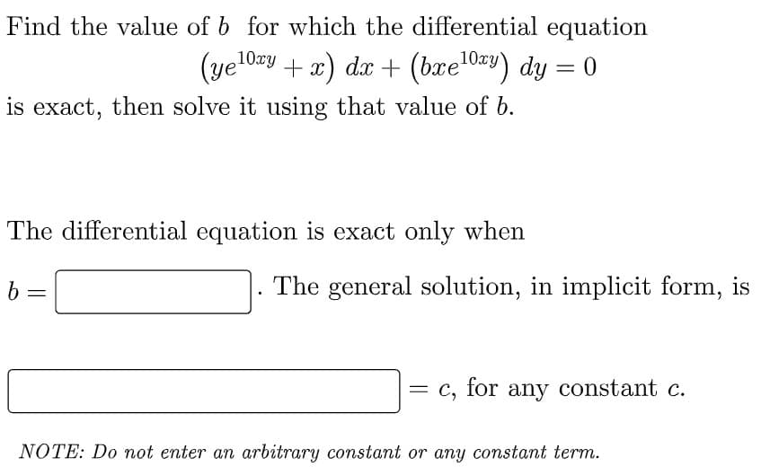 Find the value of b for which the differential equation
(ye¹0xy + x) dx + (bxe¹0xy) dy = 0
is exact, then solve it using that value of b.
The differential equation is exact only when
b=
NOTE: Do not enter an arbitrary constant or any constant term.
The general solution, in implicit form, is
= c, for any constant c.