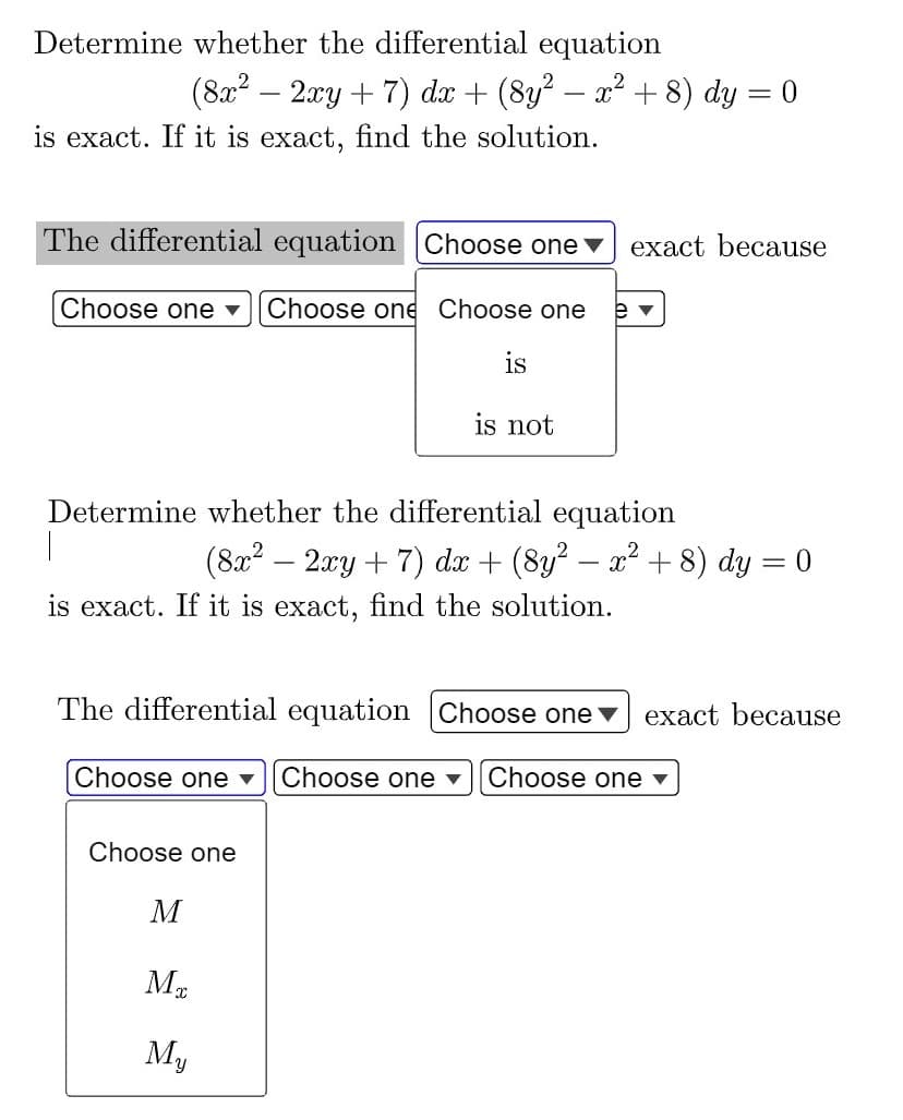 Determine whether the differential equation
-
(8x² · 2xy + 7) dx + (8y² − x² + 8) dy = 0
is exact. If it is exact, find the solution.
exact because
The differential equation Choose one
Choose one ▾ Choose one Choose one
ev
is
is not
Determine whether the differential equation
I
(8x² − 2xy + 7) dx + (8y² − x² + 8) dy = 0
is exact. If it is exact, find the solution.
The differential equation Choose one exact because
Choose one ▾ Choose one ▾ Choose one ▾
Choose one
M
ME
My