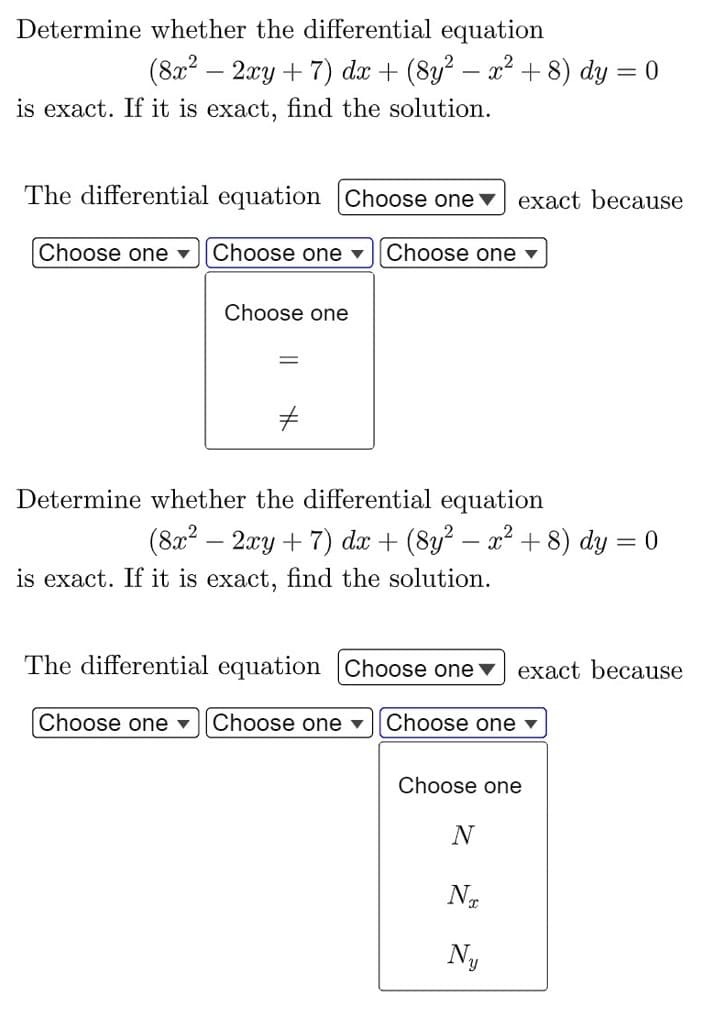 Determine whether the differential equation
(8x² − 2xy + 7) dx + (8y² − x² + 8) dy = 0
is exact. If it is exact, find the solution.
The differential equation Choose one exact because
Choose one ▾ Choose one ▾ Choose one ▾
Choose one
Determine whether the differential equation
-
-
(8x² − 2xy + 7) dx + (8y² − x² + 8) dy = 0
is exact. If it is exact, find the solution.
exact because
The differential equation Choose one
Choose one ▾ Choose one ▾ Choose one ▾
Choose one
N
NT
Ny