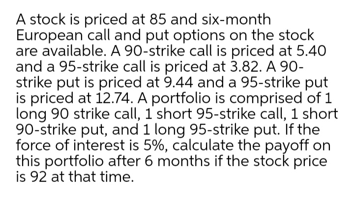 A stock is priced at 85 and six-month
European call and put options on the stock
are available. A 90-strike call is priced at 5.40
and a 95-strike call is priced at 3.82. A 90-
strike put is priced at 9.44 and a 95-strike put
is priced at 12.74. A portfolio is comprised of 1
long 90 strike call, 1 short 95-strike call, 1 short
90-strike put, and 1 long 95-strike put. If the
force of interest is 5%, calculate the payoff on
this portfolio after 6 months if the stock price
is 92 at that time.
