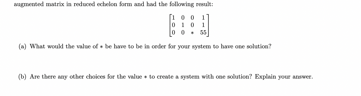 augmented matrix in reduced echelon form and had the following result:
[100 1
0 1 0
00 * 55
(a) What would the value of * be have to be in order for your system to have one solution?
(b) Are there any other choices for the value * to create a system with one solution? Explain your answer.