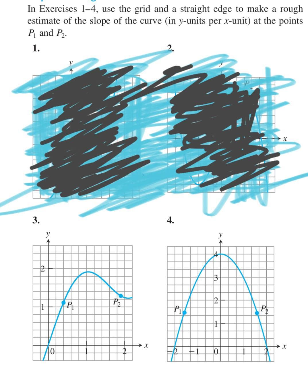 In Exercises 1-4, use the grid and a straight edge to make a rough
estimate of the slope of the curve (in y-units per x-unit) at the points
P and P2.
1.
2.
3.
4.
3
P2
40

