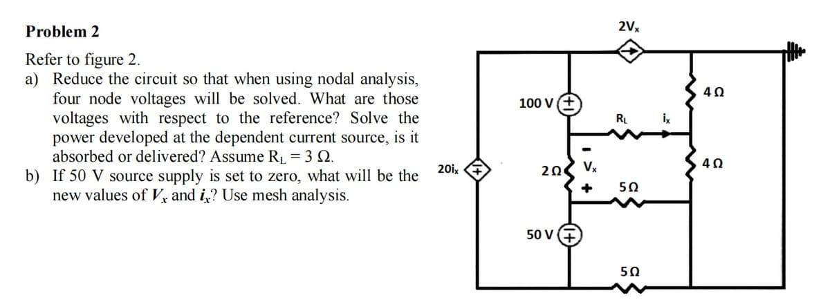 Problem 2
2Vx
Refer to figure 2.
a) Reduce the circuit so that when using nodal analysis,
four node voltages will be solved. What are those
voltages with respect to the reference? Solve the
power developed at the dependent current source, is it
absorbed or delivered? Assume RL = 3 Q.
b) If 50 V source supply is set to zero, what will be the
new values of Vỵ and i,? Use mesh analysis.
100 V(+
RL
İx
20ix
Vx
50
50 V
50
