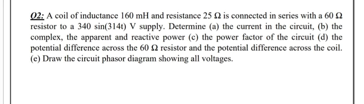 Q2: A coil of inductance 160 mH and resistance 25 N is connected in series with a 60 Q
resistor to a 340 sin(314t) V supply. Determine (a) the current in the circuit, (b) the
complex, the apparent and reactive power (c) the power factor of the circuit (d) the
potential difference across the 60 N resistor and the potential difference across the coil.
(e) Draw the circuit phasor diagram showing all voltages.
