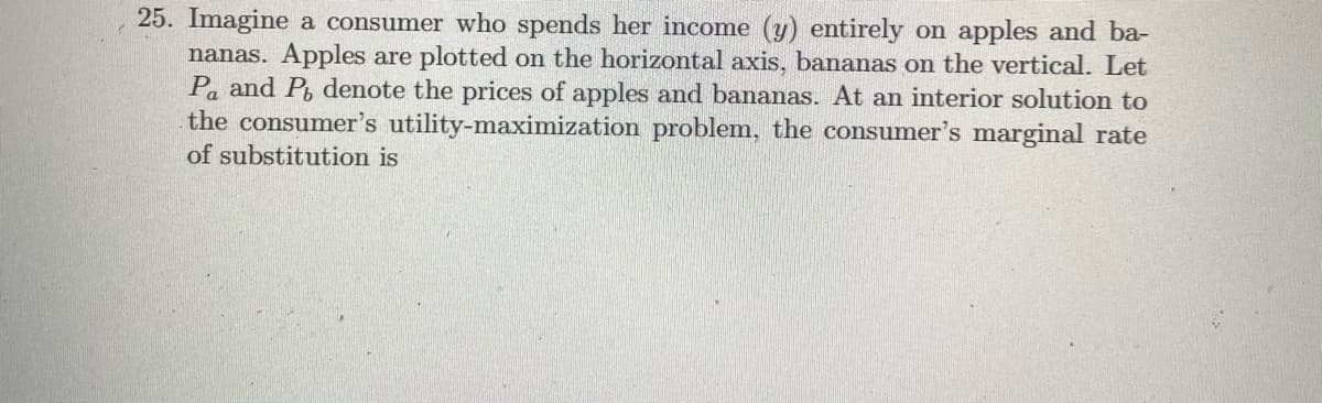 25. Imagine a consumer who spends her income (y) entirely on apples and ba-
nanas. Apples are plotted on the horizontal axis, bananas on the vertical. Let
Pa and P, denote the prices of apples and bananas. At an interior solution to
the consumer's utility-maximization problem, the consumer's marginal rate
of substitution is
