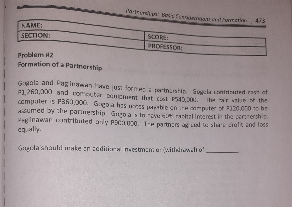 Partnerships: Basic Considerations and Formation 473
NAME:
SCORE:
SECTION:
PROFESSOR:
Problem #2
Formation of a Partnership
Gogola and Paglinawan have just formed a partnership. Gogola contributed cash of
P1,260,000 and computer equipment that cost P540,000. The fair value of the
computer is P360,000. Gogola has notes payable on the computer of P120,000 to be
assumed by the partnership. Gogola is to have 60% capital interest in the partnership.
Paglinawan contributed only P900,000. The partners agreed to share profit and loss
equally.
Gogola should make an additional investment or (withdrawal) of
