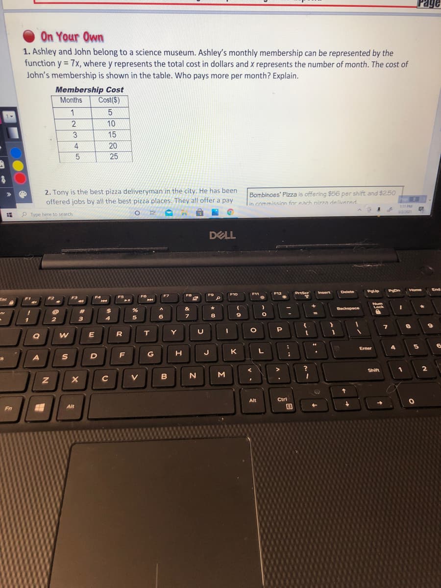 Page
On Your Own
1. Ashley and John belong to a science museum. Ashley's monthly membership can be represented by the
function y = 7x, where y represents the total cost in dollars and x represents the number of month. The cost of
John's membership is shown in the table. Who pays more per month? Explain.
Membership Cost
Months
Cost($)
1
2
10
3
15
4.
20
25
2. Tony is the best pizza deliveryman in the city. He has been
offered jobs by all the best pizza places. They all offer a pay
Bombinoes' Pizza is offering $56 per shift and $2.50
in commission for each nizza delivered
11 PM
P Type here to search
DELL
Home
End
Delete
PgUp
PgDn
F12
PrtScr
Insert
F8
F9
F10
F11
F4
F5
F6
F7
F2
FE
Esc
Num
Lock
&
Backspace
23
%24
3
4
5
6.
00
E
R
T.
Y
Enter
4
G
J
Shift
1
V
Alt
Ctri
Alt
Fn
Σ
