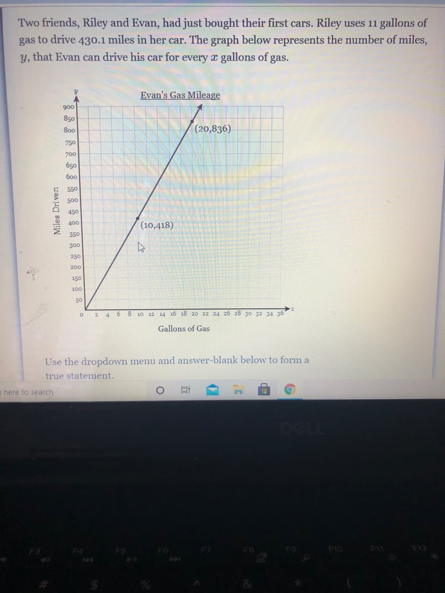 Two friends, Riley and Evan, had just bought their first cars. Riley uses 11 gallons of
gas to drive 430.1 miles in her car. The graph below represents the number of miles,
y, that Evan can drive his car for every x gallons of gas.
Evan's Gas Mileage
900
850
800
(20,836)
750
700
650
600
550
500
450
400
(10,418)
350
300
250
200
150
100
50
2 4 6 8 10 12 14 16 18 20 22 24 26 28 30 32 34 36
Gallons of Gas
Use the dropdown menu and answer-blank below to form a
true statement.
e here to search
DEL
F3
F4
F6
F7
F8
F9
F10
F11
F12
8&
Miles Driven
