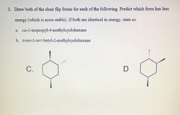3. Draw both of the chair flip forms for each of the following. Predict which form has less
energy (which is more stable). If both are identical in energy, state so.
a. cis-l-isopropyl-4-methyleyclohexane
b. trans-1-tert-butyl-2-methyleyclohexane
.....
C.
