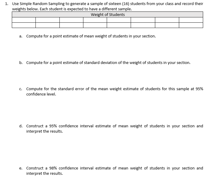 1. Use Simple Random Sampling to generate a sample of sixteen (16) students from your class and record their
weights below. Each student is expected to have a different sample.
Weight of Students
a. Compute for a point estimate of mean weight of students in your section.
b. Compute for a point estimate of standard deviation of the weight of students in your section.
c. Compute for the standard error of the mean weight estimate of students for this sample at 95%
confidence level.
d. Construct a 95% confidence interval estimate of mean weight of students in your section and
interpret the results.
е.
Construct a 98% confidence interval estimate of mean weight of students in your section and
interpret the results.

