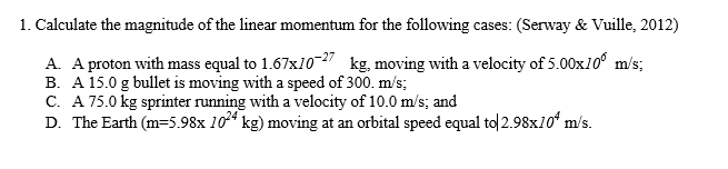 1. Calculate the magnitude of the linear momentum for the following cases: (Serway & Vuille, 2012)
A. A proton with mass equal to 1.67x10-27 kg, moving with a velocity of 5.00x10⁰ m/s;
B. A 15.0 g bullet is moving with a speed of 300. m/s;
C. A 75.0 kg sprinter running with a velocity of 10.0 m/s; and
D. The Earth (m=5.98x 1024 kg) moving at an orbital speed equal to 2.98x10 m/s.