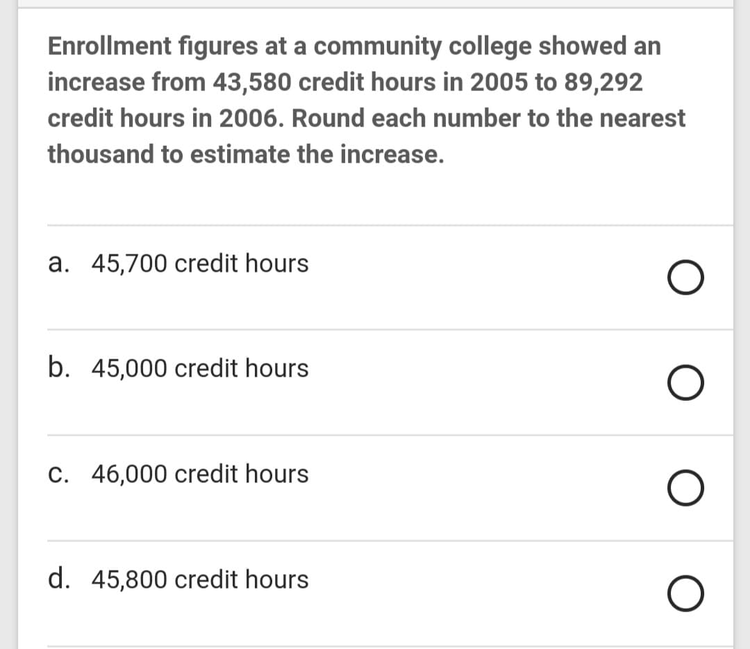 Enrollment figures at a community college showed an
increase from 43,580 credit hours in 2005 to 89,292
credit hours in 2006. Round each number to the nearest
thousand to estimate the increase.
a. 45,700 credit hours
b. 45,000 credit hours
C. 46,000 credit hours
d. 45,800 credit hours
