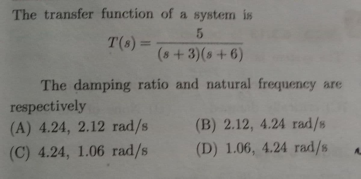 The transfer function of a system is
T(s) 3=
%3D
(8+3)(s+6)
The damping ratio and natural frequency are
respectively
(A) 4.24, 2.12 rad/s
(B) 2.12, 4.24 rad/s
(C) 4.24, 1.06 rad/s
(D) 1.06, 4.24 rad/s
