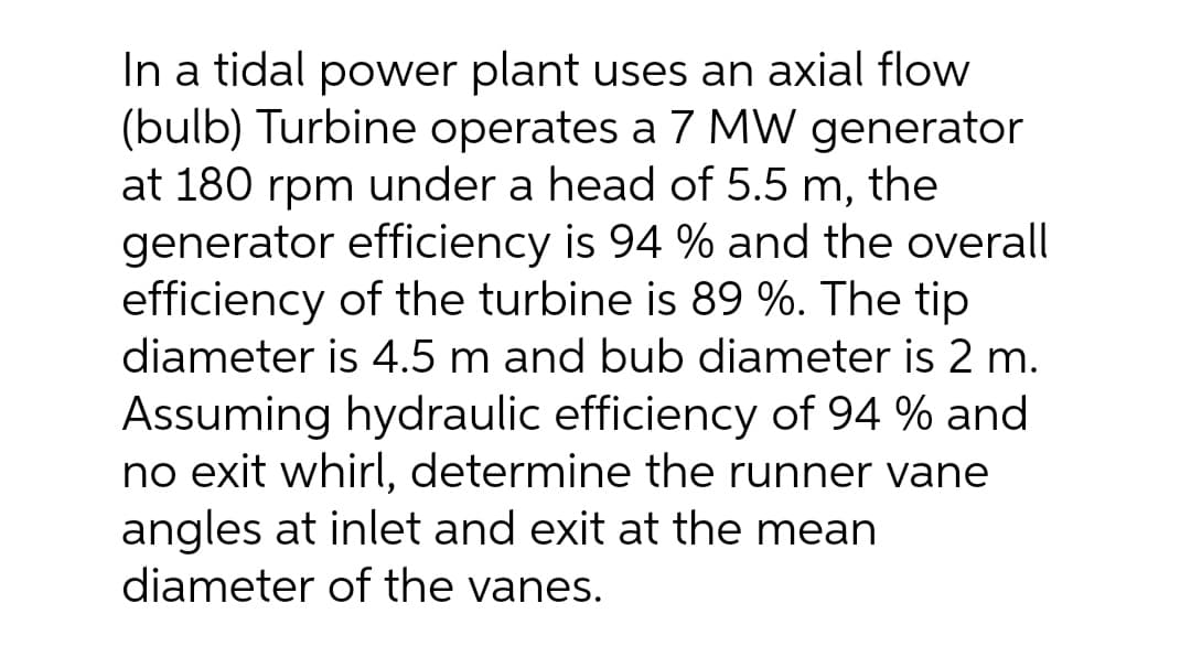 In a tidal power plant uses an axial flow
(bulb) Turbine operates a 7 MW generator
at 180 rpm under a head of 5.5 m, the
generator efficiency is 94 % and the overall
efficiency of the turbine is 89 %. The tip
diameter is 4.5 m and bub diameter is 2 m.
Assuming hydraulic efficiency of 94 % and
no exit whirl, determine the runner vane
angles at inlet and exit at the mean
diameter of the vanes.
