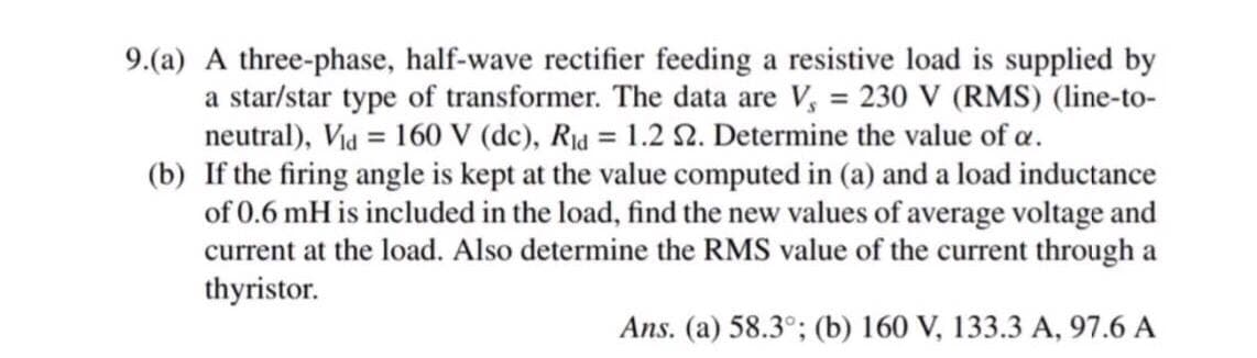 9.(a) A three-phase, half-wave rectifier feeding a resistive load is supplied by
a star/star type of transformer. The data are V, = 230 V (RMS) (line-to-
neutral), Vid = 160 V (dc), Rid = 1.2 52. Determine the value of a.
(b) If the firing angle is kept at the value computed in (a) and a load inductance
of 0.6 mH is included in the load, find the new values of average voltage and
current at the load. Also determine the RMS value of the current through a
thyristor.
Ans. (a) 58.3°; (b) 160 V, 133.3 A, 97.6 A