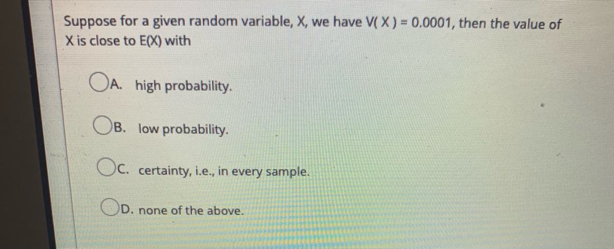 Suppose for a given random variable, X, we have V( X) = 0.0001, then the value of
X is close to E(X) with
OA. high probability.
OB. low probability.
Oc. certainty, i.e., in every sample.
D. none of the above.

