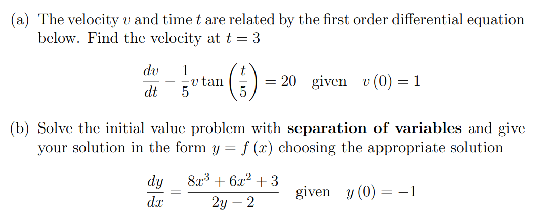 (a) The velocity v and time t are related by the first order differential equation
below. Find the velocity at t = 3
()
dv
1
v tan
20 given
v (0) = 1
dt
(b) Solve the initial value problem with separation of variables and give
your solution in the form y = f (x) choosing the appropriate solution
dy
8x3 + 6x2 + 3
given y (0) = -1
dx
2у — 2
