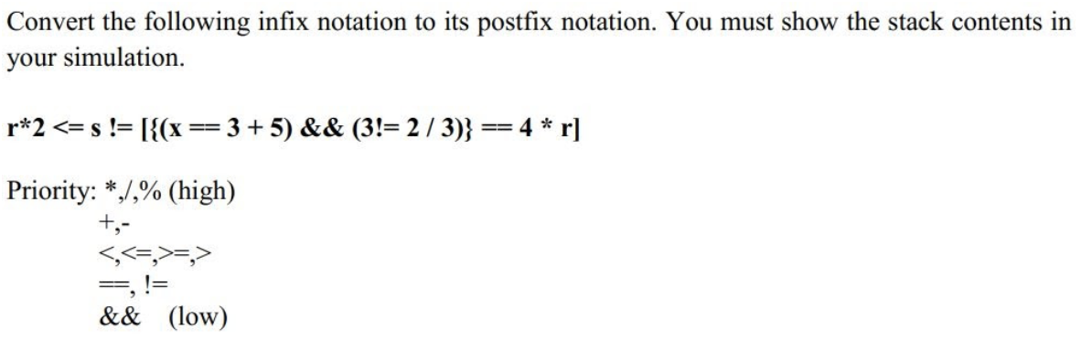 Convert the following infix notation to its postfix notation. You must show the stack contents in
your simulation.
r*2 <= s != [{(x == 3+ 5) && (3!= 2 / 3)} == 4 * r]
Priority: */,% (high)
+,-
<,<=,>=
=, !=
&& (low)
