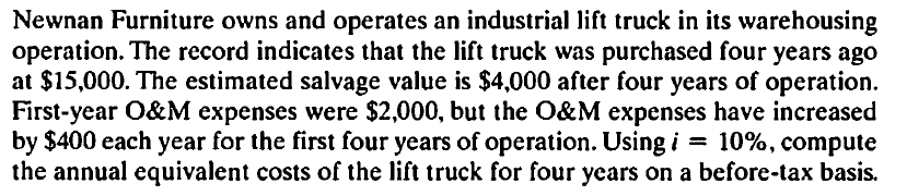 Newnan Furniture owns and operates an industrial lift truck in its warehousing
operation. The record indicates that the lift truck was purchased four years ago
at $15,000. The estimated salvage value is $4,000 after four years of operation.
First-year O&M expenses were $2,000, but the O&M expenses have increased
by $400 each year for the first four years of operation. Using i = 10%, compute
the annual equivalent costs of the lift truck for four years on a before-tax basis.
%3D
