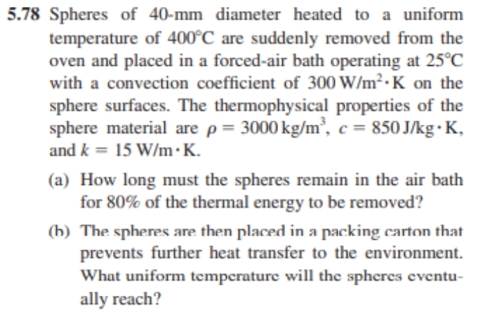 5.78 Spheres of 40-mm diameter heated to a uniform
temperature of 400°C are suddenly removed from the
oven and placed in a forced-air bath operating at 25°C
with a convection coefficient of 300 W/m².K on the
sphere surfaces. The thermophysical properties of the
sphere material are p = 3000 kg/m³, c = 850 J/kg. K,
and k = 15 W/m.K.
(a) How long must the spheres remain in the air bath
for 80% of the thermal energy to be removed?
(b) The spheres are then placed in a packing carton that
prevents further heat transfer to the environment.
What uniform temperature will the spheres eventu-
ally reach?