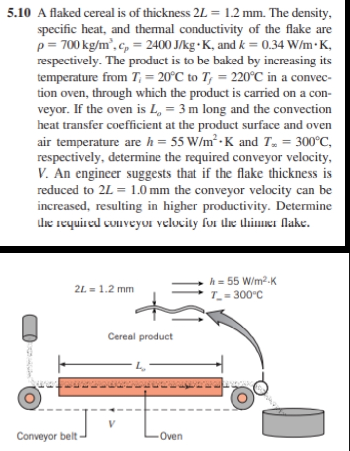 5.10 A flaked cereal is of thickness 2L = 1.2 mm. The density,
specific heat, and thermal conductivity of the flake are
p = 700 kg/m³, cp = 2400 J/kg K, and k = 0.34 W/mK,
respectively. The product is to be baked by increasing its
temperature from T₁ = 20°C to T, = 220°C in a convec-
tion oven, through which the product is carried on a con-
veyor. If the oven is L₁ = 3 m long and the convection
heat transfer coefficient at the product surface and oven
air temperature are h = 55 W/m² K and T. = 300°C,
respectively, determine the required conveyor velocity,
V. An engineer suggests that if the flake thickness is
reduced to 2L = 1.0 mm the conveyor velocity can be
increased, resulting in higher productivity. Determine
the required conveyor velocity for the thinner flake.
2L = 1.2 mm
Conveyor belt
Cereal product
V
L₂
Oven
h = 55 W/m².K
T_= 300°C