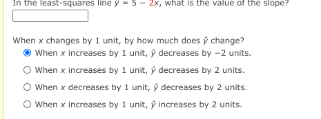 In the least-squares line ý = 5 - 2x, what is the value of the slope?
When x changes by 1 unit, by how much does ý change?
When x increases by 1 unit, ŷ decreases by -2 units.
O When x increases by 1 unit, ŷ decreases by 2 units.
O When x decreases by 1 unit, ŷ decreases by 2 units.
O When x increases by 1 unit, ŷ increases by 2 units.

