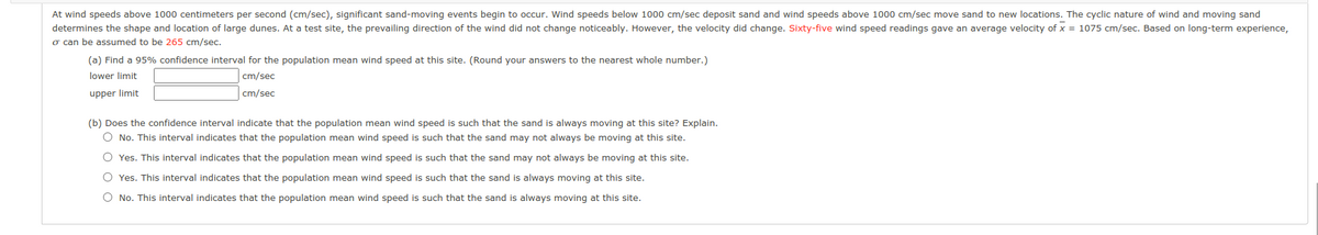 At wind speeds above 1000 centimeters per second (cm/sec), significant sand-moving events begin to occur. Wind speeds below 1000 cm/sec deposit sand and wind speeds above 1000 cm/sec move sand to new locations. The cyclic nature of wind and moving sand
determines the shape and location of large dunes. At a test site, the prevailing direction of the wind did not change noticeably. However, the velocity did change. Sixty-five wind speed readings gave an average velocity of x = 1075 cm/sec. Based on long-term experience,
o can be assumed to be 265 cm/sec.
(a) Find a 95% confidence interval for the population mean wind speed at this site. (Round your answers to the nearest whole number.)
lower limit
cm/sec
upper limit
cm/sec
(b) Does the confidence interval indicate that the population mean wind speed is such that the sand is always moving at this site? Explain.
O No. This interval indicates that the population mean wind speed is such that the sand may not always be moving at this site.
O Yes. This interval indicates that the population mean wind speed is such that the sand may not always be moving at this site.
O Yes. This interval indicates that the population mean wind speed is such that the sand is always moving at this site.
O No. This interval indicates that the population mean wind speed is such that the sand is always moving at this site.
